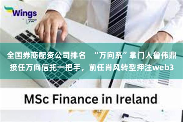 全国券商配资公司排名   “万向系”掌门人鲁伟鼎接任万向信托一把手，前任肖风转型押注web3