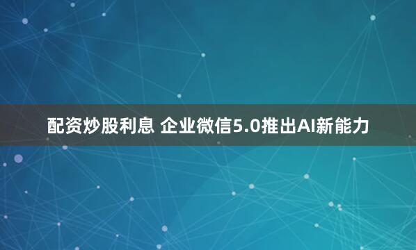 配资炒股利息 企业微信5.0推出AI新能力