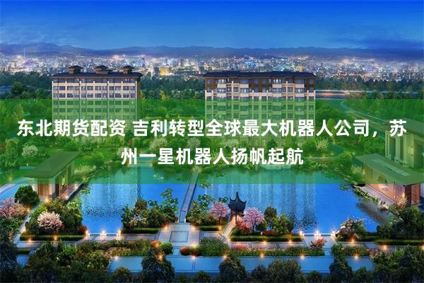 东北期货配资 吉利转型全球最大机器人公司，苏州一星机器人扬帆起航