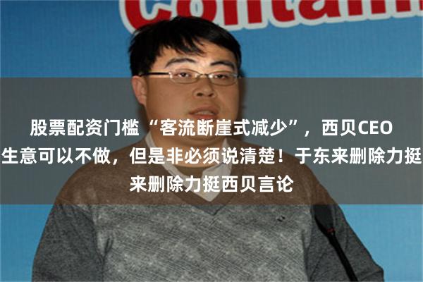 股票配资门槛 “客流断崖式减少”，西贝CEO贾国龙：生意可以不做，但是非必须说清楚！于东来删除力挺西贝言论