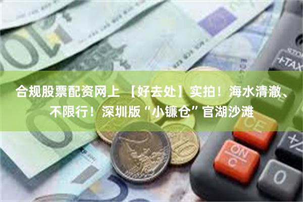 合规股票配资网上 【好去处】实拍！海水清澈、不限行！深圳版“小镰仓”官湖沙滩