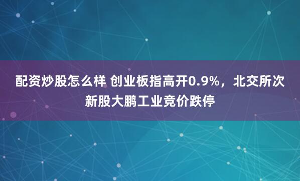 配资炒股怎么样 创业板指高开0.9%，北交所次新股大鹏工业竞价跌停