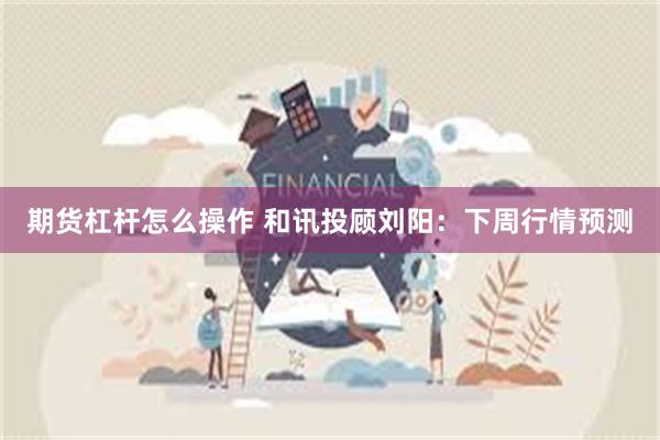 期货杠杆怎么操作 和讯投顾刘阳：下周行情预测
