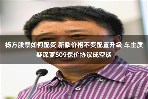 杨方股票如何配资 新款价格不变配置升级 车主质疑深蓝S09保价协议成空谈