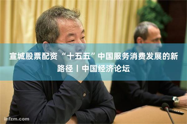 宣城股票配资 “十五五”中国服务消费发展的新路径丨中国经济论坛