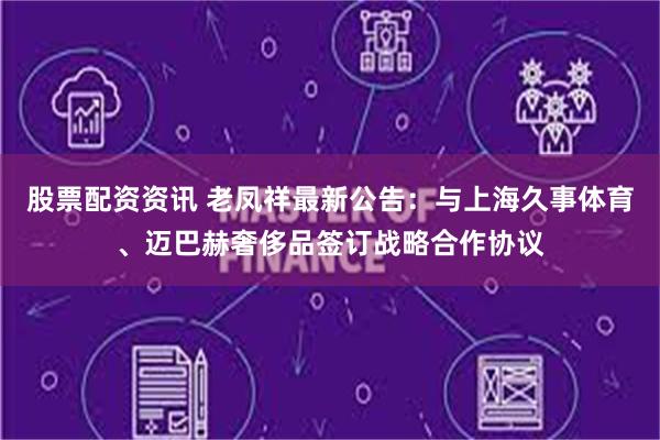 股票配资资讯 老凤祥最新公告：与上海久事体育、迈巴赫奢侈品签订战略合作协议
