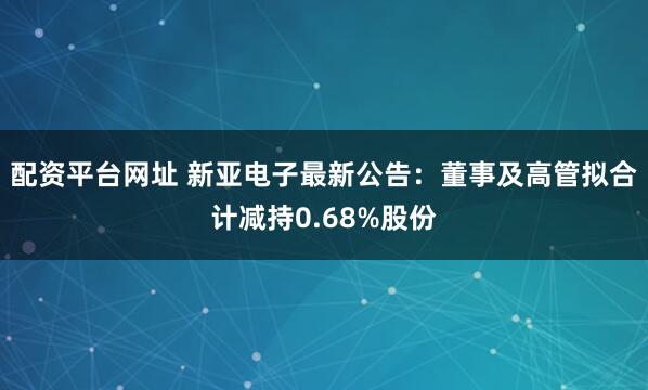 配资平台网址 新亚电子最新公告：董事及高管拟合计减持0.68%股份