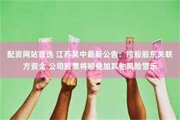 配资网站首选 江苏吴中最新公告：控股股东关联方资金 公司股票将被叠加其他风险警示