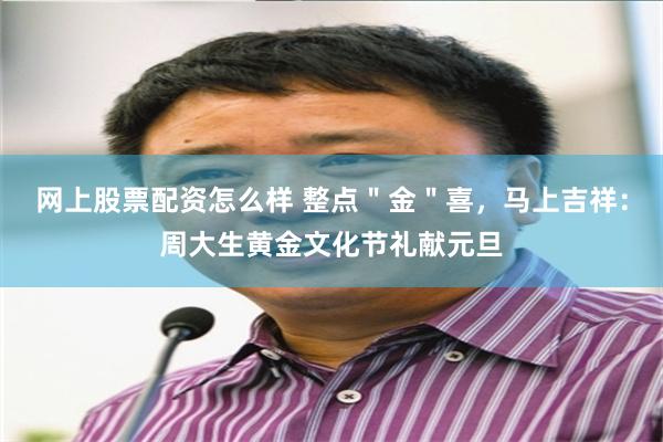 网上股票配资怎么样 整点＂金＂喜，马上吉祥：周大生黄金文化节礼献元旦